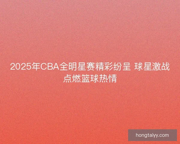 2025年CBA全明星赛精彩纷呈 球星激战点燃篮球热情