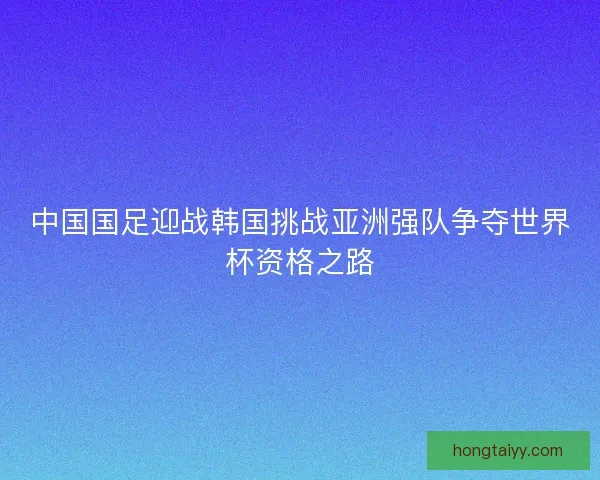中国国足迎战韩国挑战亚洲强队争夺世界杯资格之路