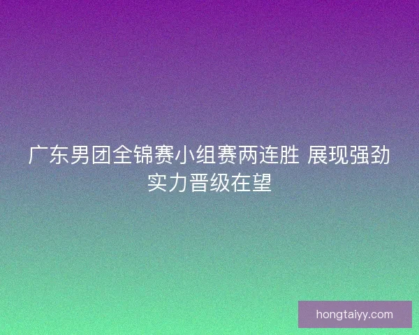 广东男团全锦赛小组赛两连胜 展现强劲实力晋级在望